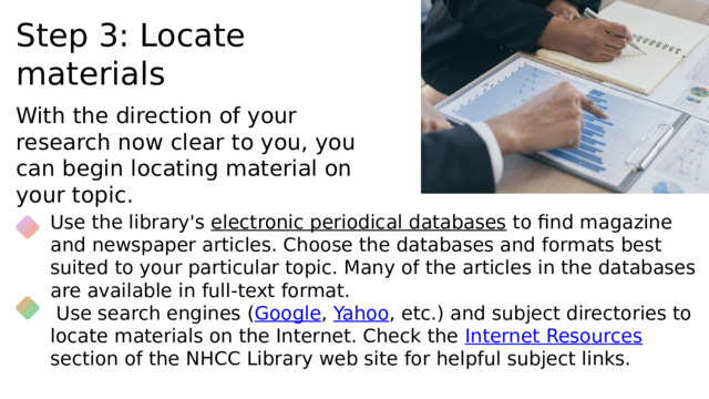 Step 3: Locate materials With the direction of your research now clear to you, you can begin locating material on your topic. Use the library's electronic periodical databases to find magazine and newspaper articles. Choose the databases and formats best suited to your particular topic. Many of the articles in the databases are available in full-text format.  Use search engines ( Google , Yahoo , etc.) and subject directories to locate materials on the Internet. Check the Internet Resources section of the NHCC Library web site for helpful subject links. Explain the parameters of your study here. 