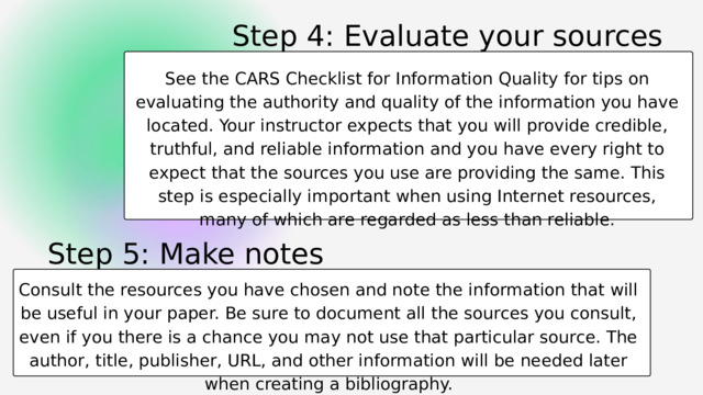 Step 4: Evaluate your sources See the CARS Checklist for Information Quality for tips on evaluating the authority and quality of the information you have located. Your instructor expects that you will provide credible, truthful, and reliable information and you have every right to expect that the sources you use are providing the same. This step is especially important when using Internet resources, many of which are regarded as less than reliable. Step 5: Make notes Consult the resources you have chosen and note the information that will be useful in your paper. Be sure to document all the sources you consult, even if you there is a chance you may not use that particular source. The author, title, publisher, URL, and other information will be needed later when creating a bibliography. 