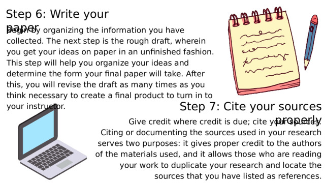 Step 6: Write your paper Begin by organizing the information you have collected. The next step is the rough draft, wherein you get your ideas on paper in an unfinished fashion. This step will help you organize your ideas and determine the form your final paper will take. After this, you will revise the draft as many times as you think necessary to create a final product to turn in to your instructor. Step 7: Cite your sources properly Give credit where credit is due; cite your sources. Citing or documenting the sources used in your research serves two purposes: it gives proper credit to the authors of the materials used, and it allows those who are reading your work to duplicate your research and locate the sources that you have listed as references. 