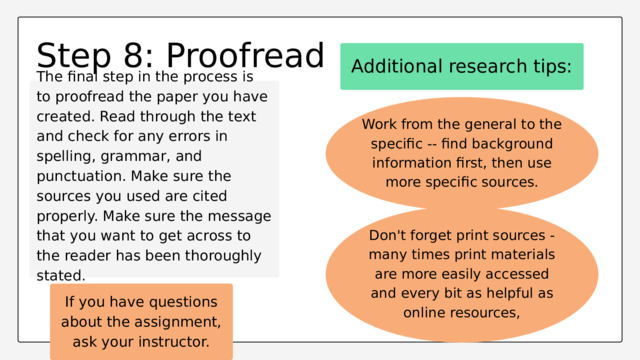 Step 8: Proofread Additional research tips: The final step in the process is to proofread the paper you have created. Read through the text and check for any errors in spelling, grammar, and punctuation. Make sure the sources you used are cited properly. Make sure the message that you want to get across to the reader has been thoroughly stated. Work from the general to the specific -- find background information first, then use more specific sources. Don't forget print sources - many times print materials are more easily accessed and every bit as helpful as online resources, If you have questions about the assignment, ask your instructor. 