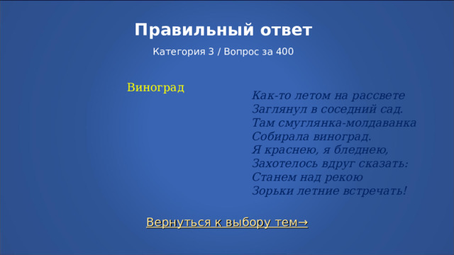 Правильный ответ   Категория 3 / Вопрос за 400 Виноград Как-то летом на рассвете  Заглянул в соседний сад.  Там смуглянка-молдаванка  Собирала виноград.  Я краснею, я бледнею,  Захотелось вдруг сказать:  Станем над рекою  Зорьки летние встречать! Вернуться к выбору тем→  