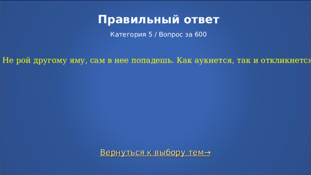 Правильный ответ   Категория 5 / Вопрос за 600 Не рой другому яму, сам в нее попадешь. Как аукнется, так и откликнется. Вернуться к выбору тем→  