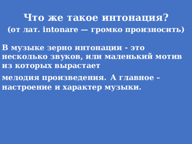 Что же такое интонация? (oт лaт. intonare — гpoмкo пpoизнocить)  В музыке зерно интонации - это несколько звуков, или маленький мотив из которых вырастает мелодия произведения.  А главное – настроение и характер музыки.   