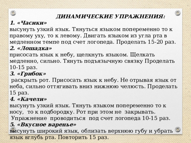  ДИНАМИЧЕСКИЕ УПРАЖНЕНИЯ:  1. «Часики»   высунуть узкий язык. Тянуться языком попеременно то к правому уху, то к левому. Двигать языком из угла рта в медленном темпе под счет логопеда. Проделать 15-20 раз.  2. «Лошадка»    присосать язык к небу, щелкнуть языком. Щелкать медленно, сильно. Тянуть подъязычную связку Проделать 10-15 раз.  3. «Грибок»   раскрыть рот. Присосать язык к небу. Не отрывая язык от неба, сильно оттягивать вниз нижнюю челюсть. Проделать 15 раз.  4. «Качели»     высунуть узкий язык. Тянуть языком попеременно то к носу,  то к подбородку. Рот при этом не  закрывать.   Упражнение  проводиться  под счет логопеда 10-15 раз.  5. «Вкусное варенье»  высунуть широкий язык, облизать верхнюю губу и убрать язык вглубь рта. Повторить 15 раз. 