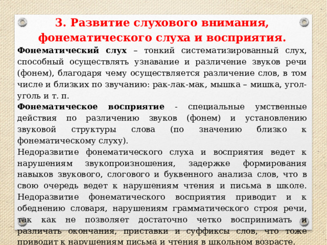 3. Развитие слухового внимания, фонематического слуха и восприятия. Фонематический слух – тонкий систематизированный слух, способный осуществлять узнавание и различение звуков речи (фонем), благодаря чему осуществляется различение слов, в том числе и близких по звучанию: рак-лак-мак, мышка – мишка, угол-уголь и т. п. Фонематическое восприятие - специальные умственные действия по различению звуков (фонем) и установлению звуковой структуры слова (по значению близко к фонематическому слуху). Недоразвитие фонематического слуха и восприятия ведет к нарушениям звукопроизношения, задержке формирования навыков звукового, слогового и буквенного анализа слов, что в свою очередь ведет к нарушениям чтения и письма в школе. Недоразвитие фонематического восприятия приводит и к обеднению словаря, нарушениям грамматического строя речи, так как не позволяет достаточно четко воспринимать и различать окончания, приставки и суффиксы слов, что тоже приводит к нарушениям письма и чтения в школьном возрасте. 