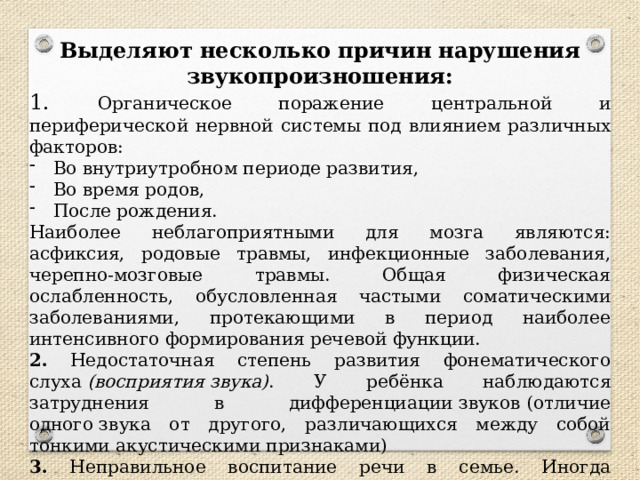 Выделяют несколько причин нарушения звукопроизношения: 1. Органическое поражение центральной и периферической нервной системы под влиянием различных факторов: Во внутриутробном периоде развития, Во время родов, После рождения. Наиболее неблагоприятными для мозга являются: асфиксия, родовые травмы, инфекционные заболевания, черепно-мозговые травмы. Общая физическая ослабленность, обусловленная частыми соматическими заболеваниями, протекающими в период наиболее интенсивного формирования речевой функции. 2.  Недостаточная степень развития фонематического слуха  (восприятия звука) . У ребёнка наблюдаются затруднения в дифференциации звуков (отличие одного звука от другого, различающихся между собой тонкими акустическими признаками) 3. Неправильное воспитание речи в семье. Иногда взрослые, подлаживаясь под речь ребёнка, на протяжении длительного периода  «сюсюкают»  с малышом.   