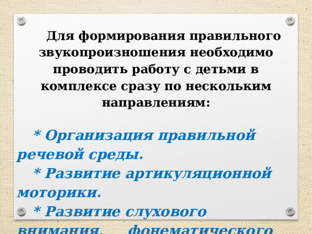  Для формирования правильного звукопроизношения необходимо проводить работу с детьми в комплексе сразу по нескольким направлениям:  * Организация правильной речевой среды. * Развитие артикуляционной моторики. * Развитие слухового внимания, фонематического слуха и восприятия. * Развитие речевого дыхания. 