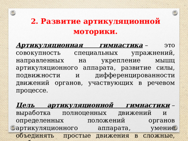 2. Развитие артикуляционной моторики.  Артикуляционная гимнастика   – это совокупность специальных упражнений, направленных на укрепление мышц артикуляционного аппарата, развитие силы, подвижности и дифференцированности движений органов, участвующих в речевом процессе. Цель артикуляционной гимнастики   – выработка полноценных движений и     определенных положений органов артикуляционного аппарата, умение объединять   простые движения в сложные, необходимые для правильного произнесения звуков. 