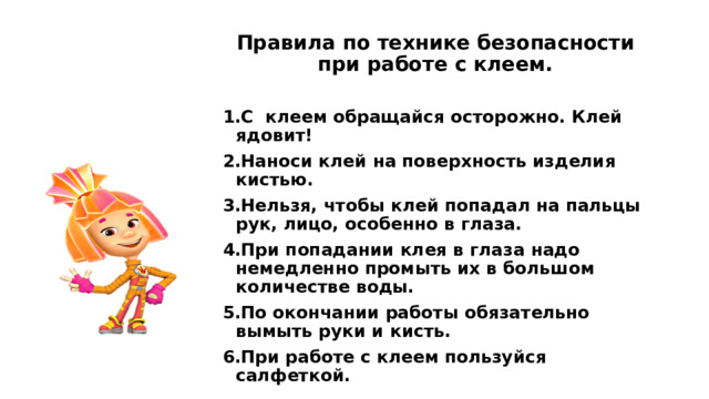 Правила по технике безопасности при работе с клеем.  С клеем обращайся осторожно. Клей ядовит! Наноси клей на поверхность изделия кистью. Нельзя, чтобы клей попадал на пальцы рук, лицо, особенно в глаза. При попадании клея в глаза надо немедленно промыть их в большом количестве воды. По окончании работы обязательно вымыть руки и кисть. При работе с клеем пользуйся салфеткой. 
