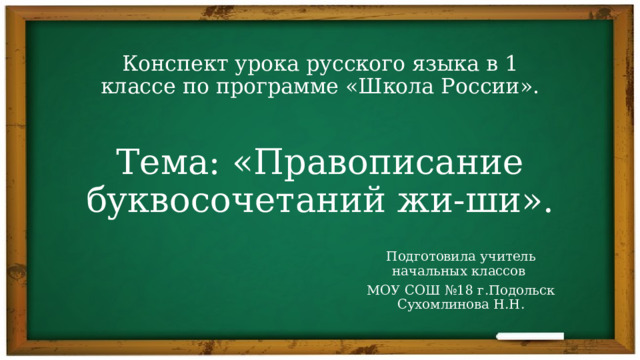 Конспект урока русского языка в 1 классе по программе «Школа России».    Тема: «Правописание буквосочетаний жи-ши».   Подготовила учитель начальных классов МОУ СОШ №18 г.Подольск Сухомлинова Н.Н. 