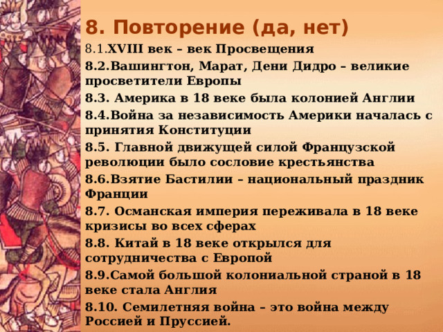 8. Повторение (да, нет)  8.1. XVIII век – век Просвещения 8.2.Вашингтон, Марат, Дени Дидро – великие просветители Европы 8.3. Америка в 18 веке была колонией Англии 8.4.Война за независимость Америки началась с принятия Конституции 8.5. Главной движущей силой Французской революции было сословие крестьянства 8.6.Взятие Бастилии – национальный праздник Франции 8.7. Османская империя переживала в 18 веке кризисы во всех сферах 8.8. Китай в 18 веке открылся для сотрудничества с Европой 8.9.Самой большой колониальной страной в 18 веке стала Англия 8.10. Семилетняя война – это война между Россией и Пруссией.   