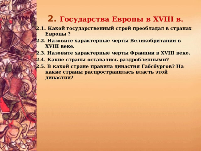 2.  Государства Европы в XVIII в. 2.1 . Какой государственный строй преобладал в странах Европы ? 2.2. Назовите характерные черты Великобритании в XVIII веке. 2.3. Назовите характерные черты Франции в XVIII веке. 2.4. Какие страны оставались раздробленными? 2.5. В какой стране правила династия Габсбургов? На какие страны распространилась власть этой династии?   