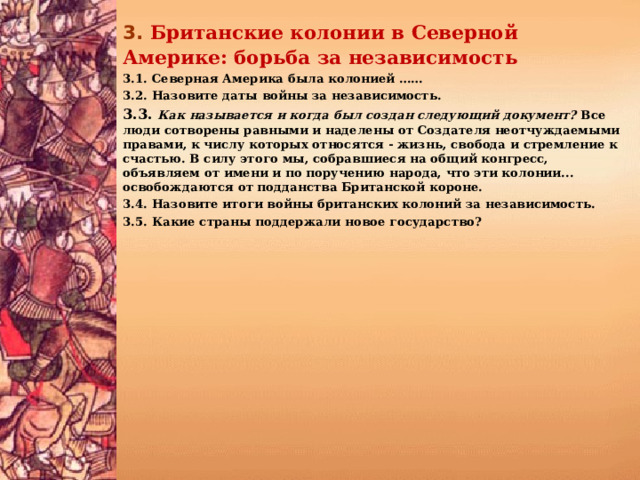 3.  Британские колонии в Северной Америке: борьба за независи­мость 3.1. Северная Америка была колонией …… 3.2. Назовите даты войны за независимость. 3.3. Как называется и когда был создан следующий документ? Все люди сотворены равными и наделены от Создателя неотчуждаемыми правами, к числу которых относятся - жизнь, свобода и стремление к счастью. В силу этого мы, собравшиеся на общий конгресс, объявляем от имени и по поручению народа, что эти колонии... освобождаются от подданства Британской короне. 3.4. Назовите итоги войны британских колоний за независимость. 3.5. Какие страны поддержали новое государство? 