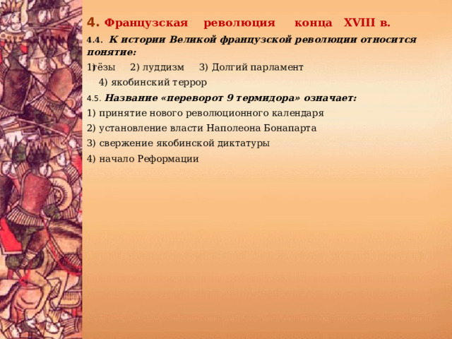 4.  Французская революция конца XVIII в. 4.4.  К истории Великой французской революции относится понятие: гёзы 2) луддизм 3) Долгий парламент  4) якобинский террор 4.5. Название «переворот 9 термидора» означает: 1) принятие нового революционного календаря 2) установление власти Наполеона Бонапарта 3) свержение якобинской диктатуры 4) начало Реформации 