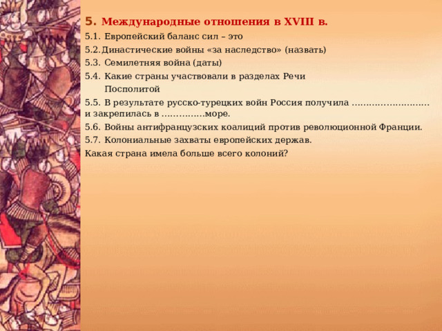 5.  Международные отношения в XVIII в. 5.1. Европейский баланс сил – это 5.2.Династические войны «за наследство» (назвать) 5.3. Семилетняя война (даты) 5.4. Какие страны участвовали в разделах Речи  Посполитой 5.5. В результате русско-турецких войн Россия получила ……………………… и закрепилась в ……………море. 5.6. Войны антифранцузских коалиций против революционной Франции. 5.7. Колониальные захваты европейских держав. Какая страна имела больше всего колоний? 