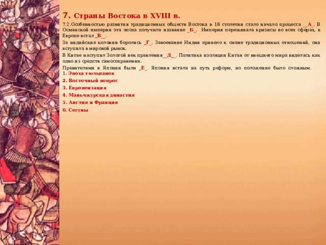 7 .  Страны Востока в XVIII в. 7.2.Особенностью развития традиционных обществ Востока в 18 столетии стало начало процесса __ А _. В Османской империи эта эпоха получила название _ Б _. Империя переживала кризисы во всех сферах, в Европе встал _В __. За индийские колонии боролись _Г _. Завоевание Индии привело к смене традиционных отношений, она вступила в мировой рынок. В Китае наступил Золотой век правления__ Д_ _. Политика изоляции Китая от внешнего мира виделась как одно из средств самосохранения. Правителями в Японии были _Е _. Япония встала на путь реформ, но положение было сложным.  1 . Эпоха тюльпанов 2. Восточный вопрос 3. Европеизация 4. Маньчжурская династия 5. Англия и Франция 6. Сегуны    
