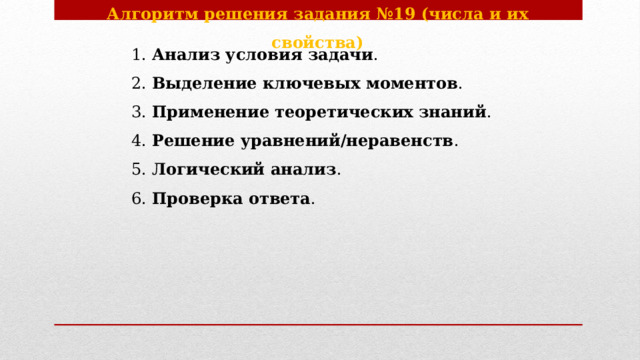 Алгоритм решения задания №19 (числа и их свойства)    1. Анализ условия задачи .    2. Выделение ключевых моментов .    3. Применение теоретических знаний .    4. Решение уравнений/неравенств .    5. Логический анализ .    6. Проверка ответа . 