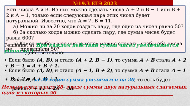 № 19.3 ЕГЭ 2023 Есть числа A и B. Из них можно сделать числа A + 2 и B − 1 или B + 2 и A − 1, только если следующая пара этих чисел будет натуральной. Известно, что A = 7, B = 11.  а) Можно ли за 20 ходов создать пару, где одно из чисел равно 50?  б) За сколько ходов можно сделать пару, где сумма чисел будет равна 600?  в) Какое наибольшее число ходов можно сделать, чтобы оба числа не  превышали 50? Решение. а) При каждом действии сумма чисел увеличивается ровно на 1 . Действительно: • Если было (A, B) ,  и стало (A + 2, B − 1) ,  то сумма A + B стала A + 2 + B − 1 = A + B + 1. • Если было (A, B) , и стало (A − 1, B + 2) , то сумма A + B стала A − 1 + B + 2 = A + B + 1. Значит, за 20 ходов сумма увеличится на 20 , то есть будет равна 7 + 11 + 20 = 38 . Нельзя представить 38 в виде суммы двух натуральных слагаемых, одно из которых 50 . 