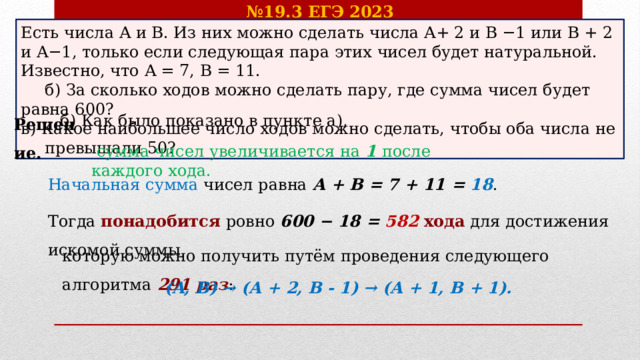 № 19.3 ЕГЭ 2023 Есть числа A и B. Из них можно сделать числа A+ 2 и B −1 или B + 2 и A−1, только если следующая пара этих чисел будет натуральной. Известно, что A = 7, B = 11.  б) За сколько ходов можно сделать пару, где сумма чисел будет равна 600? в) Какое наибольшее число ходов можно сделать, чтобы оба числа не  превышали 50? Решение. б) Как было показано в пункте а),  сумма чисел увеличивается на 1 после каждого хода. Начальная сумма чисел равна A + B = 7 + 11 = 18 . Тогда понадобится ровно 600 − 18 = 582  хода для достижения искомой суммы, которую можно получить путём проведения следующего алгоритма  291 раз : (A, B) → (A + 2, B - 1) → (A + 1, B + 1).  