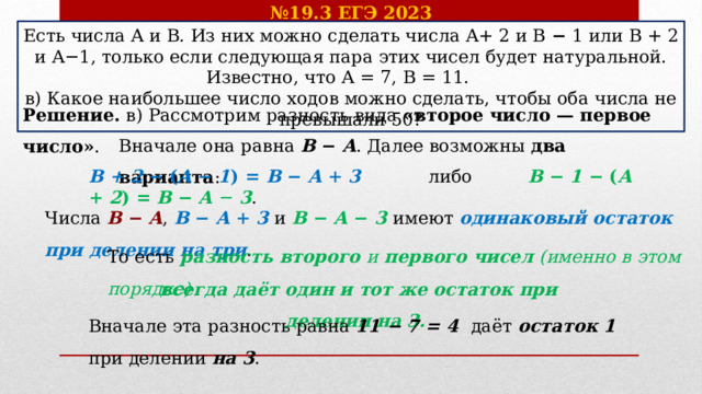 № 19.3 ЕГЭ 2023 Есть числа A и B. Из них можно сделать числа A+ 2 и B − 1 или B + 2 и A−1, только если следующая пара этих чисел будет натуральной. Известно, что A = 7, B = 11.  в) Какое наибольшее число ходов можно сделать, чтобы оба числа не превышали 50? Решение. в) Рассмотрим разность вида «второе число — первое число» .  Вначале она равна B − A . Далее возможны два варианта : B + 2 −  ( A − 1 ) = B − A + 3  либо B − 1 −  ( A + 2 ) = B − A − 3 . Числа B − A , B − A + 3  и B − A − 3  имеют одинаковый остаток при делении на три . То есть разность второго и первого чисел (именно в этом порядке) всегда даёт один и тот же остаток при делении на 3. Вначале эта разность равна 11 − 7 = 4 даёт остаток 1 при делении на 3 .    