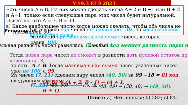 № 19.3 ЕГЭ 2023 Есть числа A и B. Из них можно сделать числа A+ 2 и B −1 или B + 2 и A−1, только если следующая пара этих чисел будет натуральной. Известно, что A = 7, B = 11. в) Какое наибольшее число ходов можно сделать, чтобы оба числа не  превышали 50? Решение. в) По условию оба числа не превышают 50 , то максимальное количество ходов возможно при максимальной сумме чисел, которая равна 100 . Каждый ход меняет разность пары на 3 .  Начальная разность чисел равнялась 11 − 7 = 4 . Тогда новая пара чисел не сможет в разности дать нулевой остаток при делении на  3 ,  то есть   A  ≠  B . Тогда максимальная сумма чисел указанных чисел уже не 100 , а  99 . Из чисел (7, 11) сделаем пару чисел (49, 50) за  99 −18 = 81 ход следующим образом : (A, B) → (A + 2, B - 1) → (A + 1, B + 1). (7, 11) (46, 50)   → (48, 49) → (50, 48) → (49, 50) . Ответ: а) Нет, нельзя; б) 582; в) 81. 