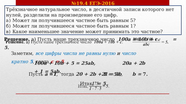 № 19.4 ЕГЭ-2016 Трёхзначное натуральное число, в десятичной записи которого нет нулей, разделили на произведение его цифр. а)  Может ли получившееся частное быть равным 5? б)  Может ли получившееся частное быть равным 1? в)  Какое наименьшее значение может принимать это частное? Решение. а) Пусть наше трехзначное число   100a + 10b + c . = 5.    Заметим, все цифры числа не равны нулю и число кратно  5 , тогда c = 5 .   100a + 10b + 5 = 25ab,    20a + 2b + 1 = 5ab.  Пусть  a = 1 ,   тогда 20 + 2b + 1 = 5a , 21 = 3b ,  b = 7 .  Итак , = 5 .   