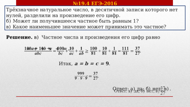 № 19.4 ЕГЭ-2016 Трёхзначное натуральное число, в десятичной записи которого нет нулей, разделили на произведение его цифр. б)  Может ли получившееся частное быть равным 1? в)  Какое наименьшее значение может принимать это частное? Решение. в)  Частное числа и произведения его цифр равно    = + + + + = .    Итак , а = b = с = 9 . .   Ответ: а)  да; б)  нет; в) .       