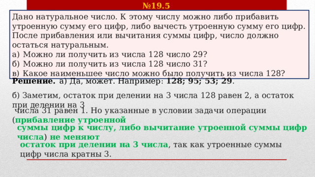 № 19.5    Дано натуральное число. К этому числу можно либо прибавить утроенную сумму его цифр, либо вычесть утроенную сумму его цифр. После прибавления или вычитания суммы цифр, число должно остаться натуральным. а)  Можно ли получить из числа 128 число 29? б)  Можно ли получить из числа 128 число 31? в)  Какое наименьшее число можно было получить из числа 128? Решение.  а) Да, может. Например : 128; 95; 53; 29 . б) Заметим, остаток при делении на 3 числа 128 равен 2, а остаток при делении на 3   числа 31 равен 1. Но указанные в условии задачи операции ( прибавление утроенной суммы цифр к числу, либо вычитание утроенной суммы цифр числа ) не меняют  остаток при делении на 3 числа , так как утроенные суммы цифр числа кратны 3.  