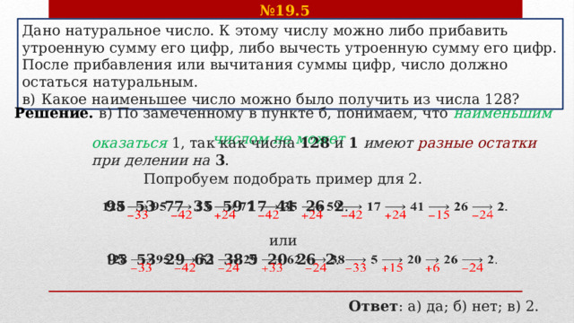 № 19.5    Дано натуральное число. К этому числу можно либо прибавить утроенную сумму его цифр, либо вычесть утроенную сумму его цифр. После прибавления или вычитания суммы цифр, число должно остаться натуральным. в)  Какое наименьшее число можно было получить из числа 128? Решение. в) По замеченному в пункте б, понимаем, что наименьшим числом не может   оказаться  1, так как числа  128  и  1   имеют разные остатки при делении на   3 . Попробуем подобрать пример для 2.  95  53  77  35  59  17  41  26  2 .   или  95  53  29  62  38  5  20  26  2 .   Ответ : а) да; б) нет; в) 2. 