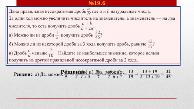 № 19.6 Дана правильная несократимая дробь , где  и натуральные числа.   За один ход можно увеличить числитель на знаменатель, а знаменатель — на два числителя, то есть получить дробь . а) Можно ли из дроби получить дробь ? б) Можно ли из некоторой дроби за 3 хода получить дробь, равную ? в) Дробь  меньше . Найдите ее наибольшее значение, которое нельзя получить из другой правильной несократимой дроби за 2 хода.  Решение . а) Да, можно:   
