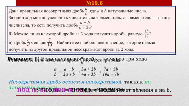 № 19.6 Дана правильная несократимая дробь , где  и натуральные числа.   За один ход можно увеличить числитель на знаменатель, а знаменатель — на два числителя, то есть получить дробь . б) Можно ли из некоторой дроби за 3 хода получить дробь, равную ? в) Дробь  меньше . Найдите ее наибольшее значение, которое нельзя получить из другой правильной несократимой дроби за 2 хода.   Решение . б) Если начальная дробь , то через три хода        Несократимая дробь остается несократимой , так как по алгоритму Евклида НОД( ;  ) = НОД( ;  ) = НОД( ;  ) = .    НОД (a, b) = НОД (b, с), где с — остаток от деления a на b .  