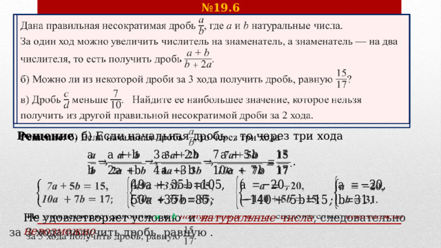№ 19.6 Дана правильная несократимая дробь , где  и натуральные числа.   За один ход можно увеличить числитель на знаменатель, а знаменатель — на два числителя, то есть получить дробь . б) Можно ли из некоторой дроби за 3 хода получить дробь, равную ? в) Дробь  меньше . Найдите ее наибольшее значение, которое нельзя получить из другой правильной несократимой дроби за 2 хода. Решение . б) Если начальная дробь , то через три хода                 Не удовлетворяет условию  и  натуральные числа , следовательно невозможно за 3 хода получить дробь, равную .   