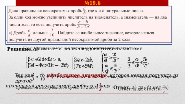 № 19.6 Дана правильная несократимая дробь , где  и натуральные числа.   За один ход можно увеличить числитель на знаменатель, а знаменатель — на два числителя, то есть получить дробь . в) Дробь  меньше . Найдите ее наибольшее значение, которое нельзя получить из другой правильной несократимой дроби за 2 хода. Решение. в)   Натуральные и должны удовлетворять системе          Так как , то наибольшее значение ,  которое нельзя получить из другой   правильной несократимой дроби за 2 хода .     Ответ : а) да; б) нет; в)    
