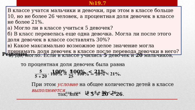 № 19.7 В классе учатся мальчики и девочки, при этом в классе больше 10, но не более 26 человек, а процентная доля девочек в классе не более 21%. а) Могло ли в классе учиться 5 девочек? б) В класс перевелась еще одна девочка. Могла ли после этого доля девочек в классе составлять 30%? в) Какое максимально возможное целое значение могла принимать доля девочек в классе после перевода девочки в него? а) Да, могло. Если в классе учились 5 девочек и 20 мальчиков, Решение . то процентная доля девочек была равна  100% 100%    При этом условие на общее количество детей в классе выполняется так, как    .   