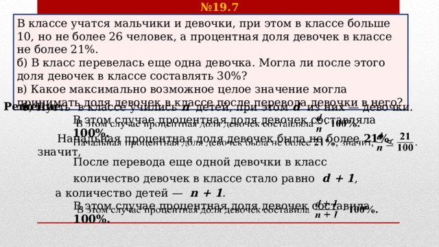 № 19.7 После перевода еще одной девочки в класс В классе учатся мальчики и девочки, при этом в классе больше 10, но не более 26 человек, а процентная доля девочек в классе не более 21%. б) В класс перевелась еще одна девочка. Могла ли после этого доля девочек в классе составлять 30%? в) Какое максимально возможное целое значение могла принимать доля девочек в классе после перевода девочки в него? Решение . б) Пусть в классе учились  n  детей, при этом  d  из них — девочки. В этом случае процентная доля девочек составляла  100%.     Начальная процентная доля девочек была не более 21% , значит,   количество девочек в классе стало равно   d + 1 , а количество детей —  n  + 1 .  В этом случае процентная доля девочек составила  100%.   