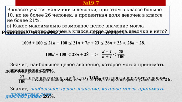 № 19.7 В классе учатся мальчики и девочки, при этом в классе больше 10, но не более 26 человек, а процентная доля девочек в классе не более 21%. в) Какое максимально возможное целое значение могла принимать доля девочек в классе после перевода девочки в него? Решение.    в) Оценим  . 10   n 11, .         . Значит, наибольшее целое значение, которое могла принимать процентная доля девочек, равно 27% .  — несократимая дробь, то 100 , что противоречит условию  .   Значит, наибольшее целое значение, которое могла принимать процентная доля девочек, равно 26% .  