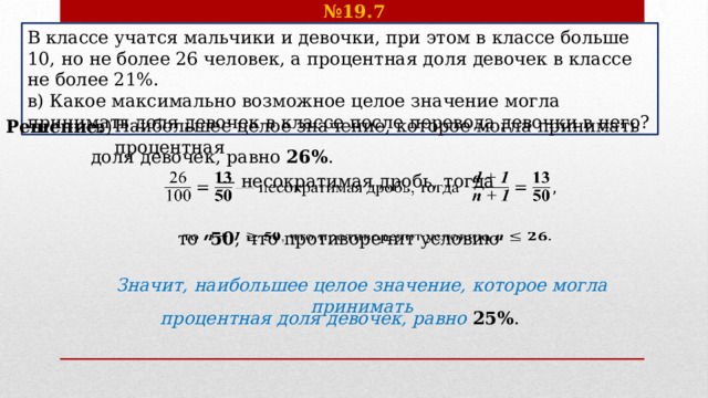 № 19.7 В классе учатся мальчики и девочки, при этом в классе больше 10, но не более 26 человек, а процентная доля девочек в классе не более 21%. в) Какое максимально возможное целое значение могла принимать доля девочек в классе после перевода девочки в него? Наибольшее целое значение, которое могла принимать процентная Решение.  в) доля девочек, равно 26% .  — несократимая дробь, тогда   то 50 , что противоречит условию   Значит, наибольшее целое значение, которое могла принимать процентная доля девочек, равно 25% . 