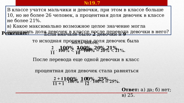 № 19.7 В классе учатся мальчики и девочки, при этом в классе больше 10, но не более 26 человек, а процентная доля девочек в классе не более 21%. в) Какое максимально возможное целое значение могла принимать доля девочек в классе после перевода девочки в него? Если вначале было 2 девочки и 9 мальчиков, в) Решение . то исходная процентная доля девочек была равна  100%  100%  20%  21%.   После перевода еще одной девочки в класс процентная доля девочек стала равняться 100%  100%  25%.   Ответ: а) да; б) нет; в) 25. 
