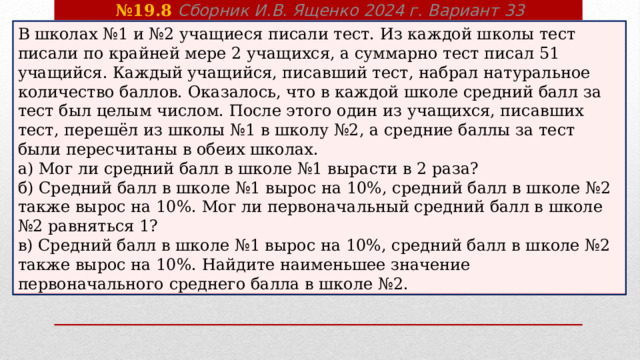 № 19.8 Сборник И.В. Ященко 2024 г. Вариант 33 В школах №1 и №2 учащиеся писали тест. Из каждой школы тест писали по крайней мере 2 учащихся, а суммарно тест писал 51 учащийся. Каждый учащийся, писавший тест, набрал натуральное количество баллов. Оказалось, что в каждой школе средний балл за тест был целым числом. После этого один из учащихся, писавших тест, перешёл из школы №1 в школу №2, а средние баллы за тест были пересчитаны в обеих школах. а) Мог ли средний балл в школе №1 вырасти в 2 раза? б) Средний балл в школе №1 вырос на 10%, средний балл в школе №2 также вырос на 10%. Мог ли первоначальный средний балл в школе №2 равняться 1? в) Средний балл в школе №1 вырос на 10%, средний балл в школе №2 также вырос на 10%. Найдите наименьшее значение первоначального среднего балла в школе №2. 