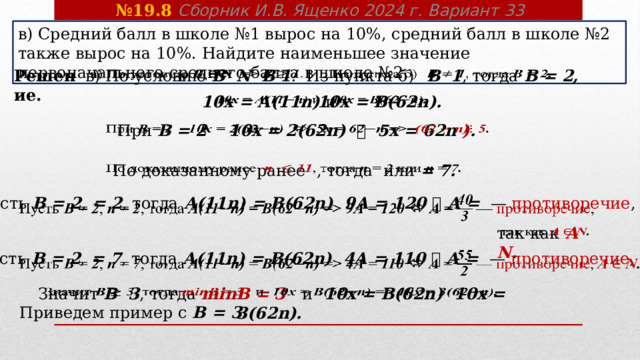 № 19.8 Сборник И.В. Ященко 2024 г. Вариант 33 в) Средний балл в школе №1 вырос на 10%, средний балл в школе №2 также вырос на 10%. Найдите наименьшее значение первоначального среднего балла в школе №2.   в) По условию В N   В 1 .  Из пункта б)  В  1 , тогда В = 2,  Решение. 10 x = А(11n) и 10 x = В(62n).     При В = 2 10 x = 2(62n)   5 x = 62n ) .   По доказанному ранее   , тогда или = 7.     Пусть В = 2 , = 2 , тогда А(11n) = В(62n) 9А = 120   А = — противоречие ,   так как  А N .  Пусть В = 2 , = 7 , тогда А(11n) = В(62n) 4А = 110   А = — противоречие , А N .    Значит В 3 ,  тогда minB = 3 и  10 x = В(62n) 10 x = 3(62n).    Приведем пример с В = 3. 