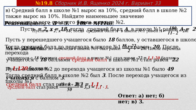 № 19.8 Сборник И.В. Ященко 2024 г. Вариант 33 в) Средний балл в школе №1 вырос на 10%, средний балл в школе №2 также вырос на 10%. Найдите наименьшее значение первоначального среднего балла в школе №2. Пример с В = 3. 10 x = А(11n) ,   Решение. в)   Пусть = 2 , x = 18 ,  тогда средний балл A в школе №1 равен А =  20.   Пусть у перешедшего учащегося было 18 баллов, у оставшегося в школе №1 — 22 балла. Тогда средний балл до перехода в школе №1 был равен 20. После перехода   учащегося с 18 баллами средний балл в школе №1 стал равен  22 = 1,1 20  баллам.   Пусть в школе №2 до перехода учащегося из школы №1 было 49 учащихся с баллом 3 . Тогда средний балл в школе №2 был 3 . После перехода учащегося из школы №1 средний балл стал равен 3,3 = 1,1 .   Ответ: а) нет; б) нет; в) 3. 
