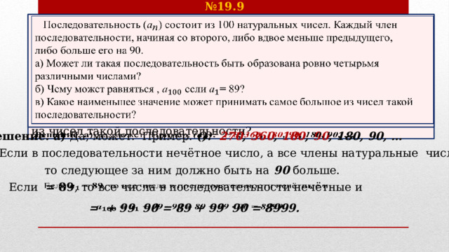 № 19.9  Последовательность () состоит из 100 натуральных чисел. Каждый член последовательности, начиная со второго, либо вдвое меньше предыдущего,   либо больше его на 90. а) Может ли такая последовательность быть образована ровно четырьмя различными числами? б) Чему может равняться , ​ если  = 89? в) Какое наименьшее значение может принимать самое большое из чисел такой последовательности? Решение. а) Да, может. Пример. (): 270 , 360 , 180 , 90 , 180, 90, …   б) Если в последовательности нечётное число, а все члены натуральные числа, то следующее за ним должно быть на 90 больше. Если = 89 , то все числа в последовательности нечётные и    = + 99  90 = 89 + 99  90 = 8999.   