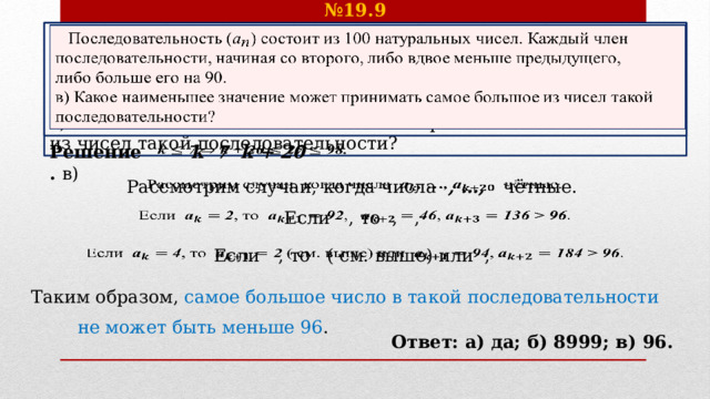 № 19.9    Последовательность () состоит из 100 натуральных чисел. Каждый член последовательности, начиная со второго, либо вдвое меньше предыдущего, либо больше его на 90. в) Какое наименьшее значение может принимать самое большое из чисел такой последовательности? k  7  k + 20    Решение. в) Рассмотрим случаи, когда числа , …, чётные.    Если  , то , ,   Если  , то ( см. выше) или ,   Таким образом, самое большое число в такой последовательности не может быть меньше 96 . Ответ: а) да; б) 8999; в) 96. 