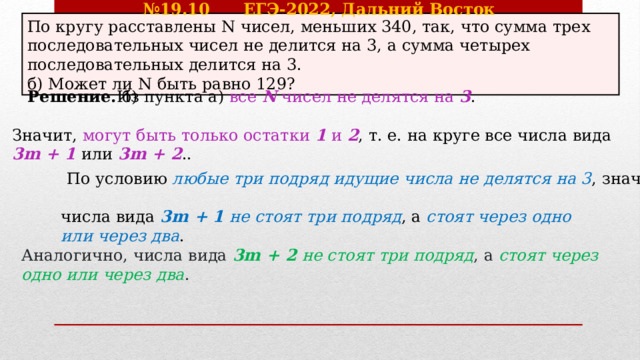 № 19.10 ЕГЭ-2022, Дальний Восток По кругу расставлены N чисел, меньших 340, так, что сумма трех последовательных чисел не делится на 3, а сумма четырех последовательных делится на 3. б) Может ли N быть равно 129? Решение. б) Из пункта а) все N чисел не делятся на 3 . Значит, могут быть только остатки 1 и 2 , т. е. на круге все числа вида 3m + 1 или 3m + 2 .. По условию любые три подряд идущие числа не делятся на 3 , значит, числа вида 3m + 1 не стоят три подряд , а стоят через одно или через два . Аналогично, числа вида 3m + 2 не стоят три подряд , а стоят через одно или через два . 