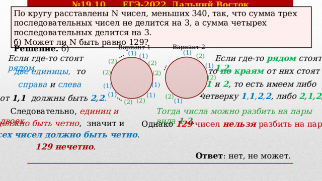 № 19.10 ЕГЭ-2022, Дальний Восток … … … … По кругу расставлены N чисел, меньших 340, так, что сумма трех последовательных чисел не делится на 3, а сумма четырех последовательных делится на 3. б) Может ли N быть равно 129?  Вариант 2  Вариант 1 Решение. б) (1) (1) (2) (1) Если где-то рядом стоят 1,2,  Если где-то стоят рядом (2) (2) (1) то по краям от них стоят две единицы, то (2) (2) (2) 1 и 2 , то есть имеем либо справа и слева (1) (1) (1) четверку 1 , 1 , 2 , 2 , либо 2,1,2,1 .  (1) (2) от 1,1 должны быть 2,2 . (2) (1) (2) Тогда числа можно разбить на пары вида 1,2 .  Следовательно, единиц и двоек должно быть четно , значит и Однако 129 чисел нельзя разбить на пары . всех чисел должно быть четно . 129 нечетно . Ответ : нет, не может. 
