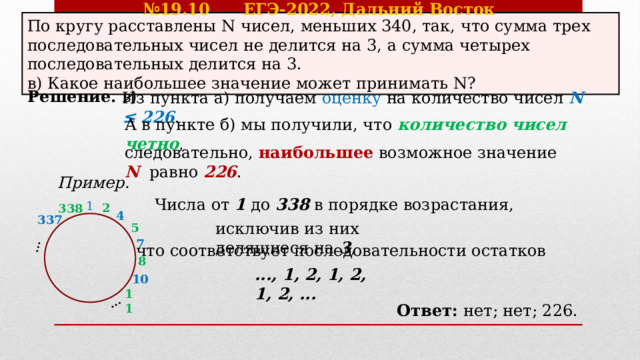 № 19.10 ЕГЭ-2022, Дальний Восток … … По кругу расставлены N чисел, меньших 340, так, что сумма трех последовательных чисел не делится на 3, а сумма четырех последовательных делится на 3. в) Какое наибольшее значение может принимать N? Решение. в) Из пункта а) получаем оценку  на количество чисел N ≤ 226 . А в пункте б) мы получили, что количество чисел четно , следовательно, наибольшее  возможное значение N  равно  226 . Пример. Числа от 1 до 338 в порядке возрастания, 1 2 338 4 337 исключив из них делящиеся на 3 , 5 7 что соответствует последовательности остатков 8 ..., 1, 2, 1, 2, 1, 2, ... 10 11 Ответ: нет; нет; 226. 