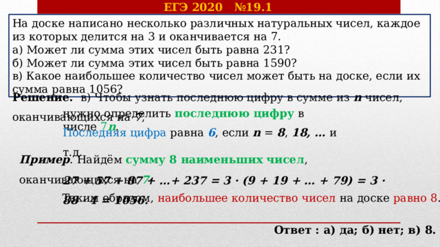 ЕГЭ 2020 №19.1 На доске написано несколько различных натуральных чисел, каждое из которых делится на 3 и оканчивается на 7. а) Может ли сумма этих чисел быть равна 231? б) Может ли сумма этих чисел быть равна 1590? в) Какое наибольшее количество чисел может быть на доске, если их сумма равна 1056? Решение. в) Чтобы узнать последнюю цифру в сумме из n чисел, оканчивающихся на 7 , нужно определить последнюю цифру в числе 7 n . Последняя цифра равна 6 , если n = 8 , 18, … и т.д. Пример . Найдём сумму 8 наименьших чисел , оканчивающихся на 7 : 27 + 57 + 87 + …+ 237 = 3 · (9 + 19 + … + 79) = 3 · 88 · 4 = 1056. Таким образом, наибольшее количество чисел на доске равно 8 .  Ответ : а) да; б) нет; в) 8. 