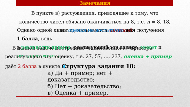 Замечания В пункте в) рассуждения, приводящие к тому, что количество чисел обязано оканчиваться на 8, т.е. n = 8, 18, … и т.д., называются  оценкой . Однако одной лишь оценки не достаточно для получения 1 балла , ведь в реальности пример , реализующий эту оценку, может и не существовать .  В данной задаче построение (единственного!) примера, реализующего эту  оценку, т.е. 27, 57, …, 237, оценка + пример даёт 2 балла в пункте в .  Структура задания 18: а) Да + пример; нет + доказательство; б) Нет + доказательство; в) Оценка + пример. 