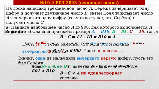 № 19.2 ЕГЭ 2023 (основная волна) На доске написано трёхзначное число A . Серёжа зачёркивает одну цифру и получает двузначное число B , затем Коля записывает число A и зачеркивает одну цифру (возможно ту же, что Серёжа) и получает число C .  в) Найдите наибольшее число A до 900, для которого выполняется A = B · C. Решение в) Сначала приведем пример: A = 810 , B = 81 , C = 10 , тогда    B · C = 81 · 10 = 810 = A. Пусть A = . Тогда заметим, что если оба мальчика зачеркнули  b  или c ,   то B · C ⩾ 6400 . Такое не подходит . Значит, один из мальчиков вычеркнул первую  цифру, пусть это был Серёжа. Если b = 0 , то B = c . Тогда B · C ⩽ · ⩽ 9 · 89 = 801  .     B · C  не удовлетворяет условию.   