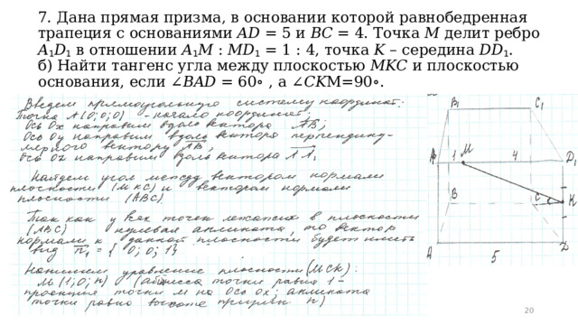 7. Дана прямая призма, в основании которой равнобедренная трапеция с основаниями 𝐴𝐷 = 5 и 𝐵𝐶 = 4. Точка 𝑀 делит ребро 𝐴 1 𝐷 1 в отношении 𝐴 1 𝑀 : 𝑀𝐷 1 = 1 : 4, точка 𝐾 – середина 𝐷𝐷 1 .  б) Найти тангенс угла между плоскостью 𝑀𝐾𝐶 и плоскостью основания, если ∠𝐵𝐴𝐷 = 60∘ , a ∠𝐶𝐾М=90∘.  
